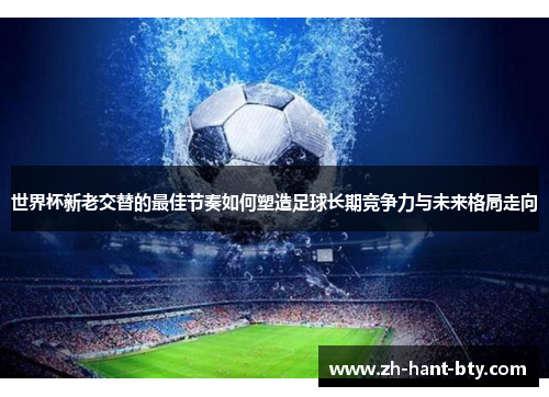 世界杯新老交替的最佳节奏如何塑造足球长期竞争力与未来格局走向