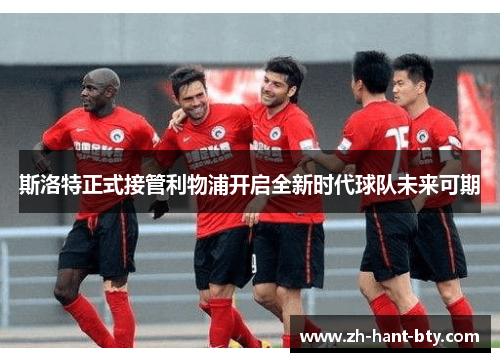 斯洛特正式接管利物浦开启全新时代球队未来可期