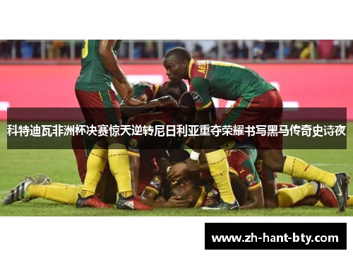 科特迪瓦非洲杯决赛惊天逆转尼日利亚重夺荣耀书写黑马传奇史诗夜
