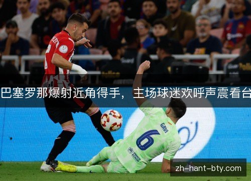 巴塞罗那爆射近角得手,主场球迷欢呼声震看台 巴塞罗那爆射近角得手,主场球迷欢呼声震看台