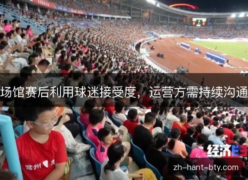 场馆赛后利用球迷接受度,运营方需持续沟通 场馆赛后利用球迷接受度,运营方需持续沟通